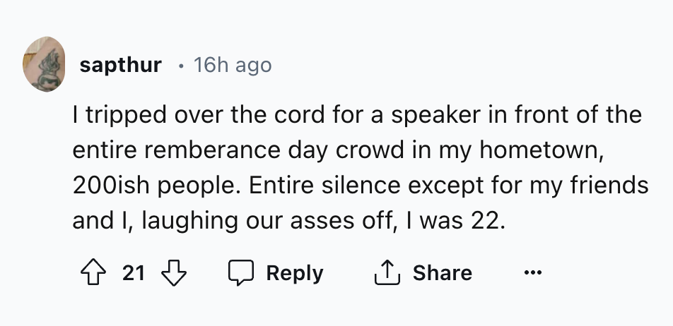 colorfulness - sapthur 16h ago I tripped over the cord for a speaker in front of the entire remberance day crowd in my hometown, 200ish people. Entire silence except for my friends and I, laughing our asses off, I was 22. 21